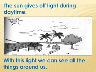 The sun gives off light during
daytime.
With this light we can see all the
things around us.
 