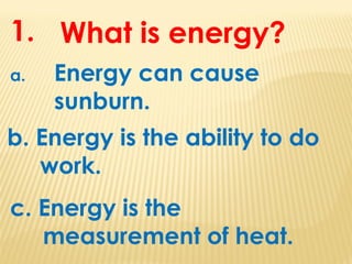 What is energy?
a. Energy can cause
sunburn.
b. Energy is the ability to do
work.
1.
c. Energy is the
measurement of heat.
 
