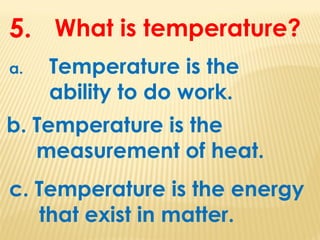 What is temperature?
a. Temperature is the
ability to do work.
b. Temperature is the
measurement of heat.
5.
c. Temperature is the energy
that exist in matter.
 