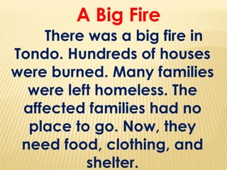 A Big Fire
There was a big fire in
Tondo. Hundreds of houses
were burned. Many families
were left homeless. The
affected families had no
place to go. Now, they
need food, clothing, and
shelter.
 