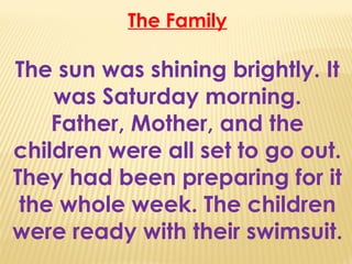 The Family
The sun was shining brightly. It
was Saturday morning.
Father, Mother, and the
children were all set to go out.
They had been preparing for it
the whole week. The children
were ready with their swimsuit.
 