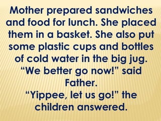 Mother prepared sandwiches
and food for lunch. She placed
them in a basket. She also put
some plastic cups and bottles
of cold water in the big jug.
“We better go now!” said
Father.
“Yippee, let us go!” the
children answered.
 