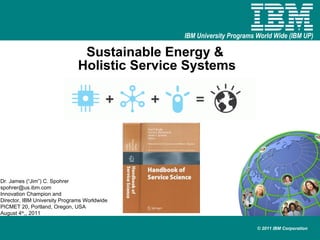 Sustainable Energy &  Holistic Service Systems Dr. James (“Jim”) C. Spohrer [email_address] Innovation Champion and  Director, IBM University Programs Worldwide PICMET 20, Portland, Oregon, USA August 4 th ,, 2011 