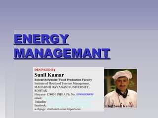 ENERGYENERGY
MANAGEMANTMANAGEMANT
DESINGED BY
Sunil Kumar
Research Scholar/ Food Production Faculty
Institute of Hotel and Tourism Management,
MAHARSHI DAYANAND UNIVERSITY,
ROHTAK
Haryana- 124001 INDIA Ph. No. 09996000499
email: skihm86@yahoo.com , balhara86@gmail.com
linkedin:- in.linkedin.com/in/ihmsunilkumar
facebook: www.facebook.com/ihmsunilkumar
webpage: chefsunilkumar.tripod.com
 