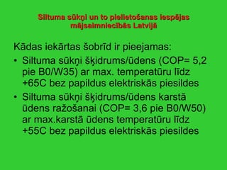 Siltuma sūkņi   un to pielietošanas iespējas mājsaimniecībās Latvijā Kādas iekārtas šobrīd ir pieejamas: Siltuma sūkņi šķidrums/ūdens (COP= 5,2 pie B0/W35) ar max. temperatūru līdz +65C bez papildus elektriskās piesildes Siltuma sūkņi šķidrums/ūdens karstā ūdens ražošanai (COP= 3,6 pie B0/W50) ar max.karstā ūdens temperatūru līdz +55C bez papildus elektriskās piesildes 