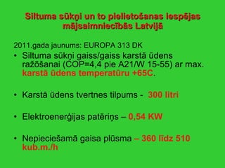 Siltuma sūkņi   un to pielietošanas iespējas mājsaimniecībās Latvijā 2011.gada jaunums: EUROPA 313 DK Siltuma sūkņi gaiss/gaiss karstā ūdens ražõšanai (COP=4,4 pie A21/W 15-55) ar max.  karstā ūdens temperatūru +65C . Karstā ūdens tvertnes tilpums -  300 litri Elektroenerģijas patēriņs –  0,54 KW Nepieciešamā gaisa plūsma  – 360 līdz 510 kub.m./h  