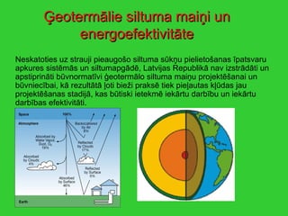 Ģeotermālie siltuma maiņi un energoefektivitāte Neskatoties uz strauji pieaugošo siltuma sūkņu pielietošanas īpatsvaru apkures sistēmās un siltumapgādē, Latvijas Republikā nav izstrādāti un apstiprināti būvnormatīvi ģeotermālo siltuma maiņu projektēšanai un būvniecībai, kā rezultātā ļoti bieži praksē tiek pieļautas kļūdas jau projektēšanas stadijā, kas būtiski ietekmē iekārtu darbību un iekārtu darbības efektivitāti. 
