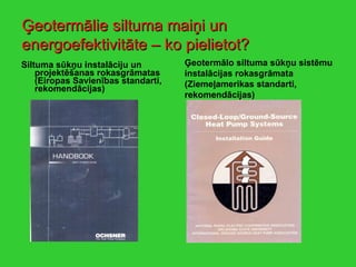Siltuma sūkņu instalāciju un projektēšanas rokasgrāmatas (Eiropas Savienības standarti, rekomendācijas) Ģeotermālo siltuma sūkņu sistēmu instalācijas rokasgrāmata (Ziemeļamerikas standarti, rekomendācijas) Ģeotermālie siltuma maiņi un energoefektivitāte – ko pielietot? 