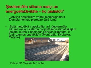 Latvijas apstākļiem vairāk piemērojama ir  Ziemeļamerikas pieredze šajā jomā Šajā metodikā ir apskatīta  arī  ģeotermālo siltuma maiņu sistēmu projektēšana klimatiskajām joslām, kuras ir analogas Latvijas klimatam, it īpaši ziemas apstākļiem (Montreāla, Kvebeka, Ontario). Ģeotermālie siltuma maiņi un energoefektivitāte – ko pielietot? Foto no SIA “Enerģija Tev” arhīva 