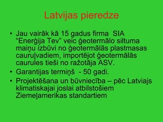 Latvijas pieredze Jau vairāk kā 15 gadus firma  SIA “Enerģija Tev” veic ģeotermālo siltuma maiņu izbūvi no ģeotermālās plastmasas cauruļvadiem, importējot ģeotermālās caurules tieši no ražotāja ASV. Garantijas termiņš  - 50 gadi. Projektēšana un būvniecība – pēc Latviajs klimatiskajai joslai atbilstošiem Ziemeļamerikas standartiem  