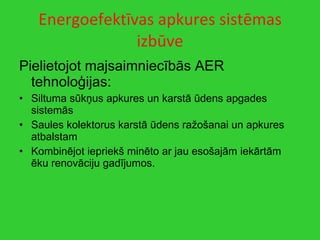 Energoefektīvas apkures sistēmas izbūve Pielietojot majsaimniecībās AER tehnoloģijas: Siltuma sūkņus apkures un karstā ūdens apgades sistemās Saules kolektorus karstā ūdens ražošanai un apkures atbalstam Kombinējot iepriekš minēto ar jau esošajām iekārtām ēku renovāciju gadījumos. 