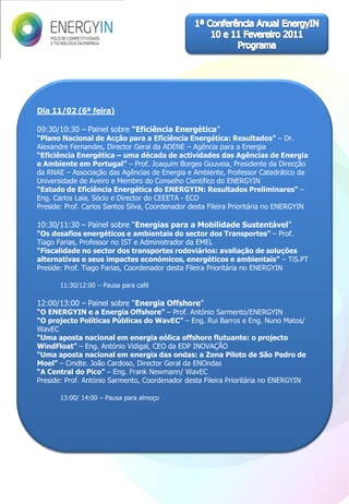Dia 11/02 (6ª feira)

09:30/10:30 – Painel sobre “Eficiência Energética”
“Plano Nacional de Acção para a Eficiência Energética: Resultados” – Dr.
Alexandre Fernandes, Director Geral da ADENE – Agência para a Energia
“Eficiência Energética – uma década de actividades das Agências de Energia
e Ambiente em Portugal” – Prof. Joaquim Borges Gouveia, Presidente da Direcção
da RNAE – Associação das Agências de Energia e Ambiente, Professor Catedrático da
Universidade de Aveiro e Membro do Conselho Científico do ENERGYIN
“Estudo de Eficiência Energética do ENERGYIN: Resultados Preliminares” –
Eng. Carlos Laia, Sócio e Director do CEEETA - ECO
Preside: Prof. Carlos Santos Silva, Coordenador desta Fileira Prioritária no ENERGYIN

10:30/11:30 – Painel sobre “Energias para a Mobilidade Sustentável”
“Os desafios energéticos e ambientais do sector dos Transportes” – Prof.
Tiago Farias, Professor no IST e Administrador da EMEL
“Fiscalidade no sector dos transportes rodoviários: avaliação de soluções
alternativas e seus impactes económicos, energéticos e ambientais” – TiS.PT
Preside: Prof. Tiago Farias, Coordenador desta Fileira Prioritária no ENERGYIN

       11:30/12:00 – Pausa para café

12:00/13:00 – Painel sobre “Energia Offshore”
“O ENERGYIN e a Energia Offshore” – Prof. António Sarmento/ENERGYIN
“O projecto Políticas Públicas do WavEC” – Eng. Rui Barros e Eng. Nuno Matos/
WavEC
“Uma aposta nacional em energia eólica offshore flutuante: o projecto
WindFloat” – Eng. António Vidigal, CEO da EDP INOVAÇÃO
“Uma aposta nacional em energia das ondas: a Zona Piloto de São Pedro de
Moel” – Cmdte. João Cardoso, Director Geral da ENOndas
“A Central do Pico” – Eng. Frank Newmann/ WavEC
Preside: Prof. António Sarmento, Coordenador desta Fileira Prioritária no ENERGYIN

       13:00/ 14:00 – Pausa para almoço
 