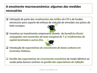 A envolvente macroeconómica: algumas das medidas
necessárias
 Utilização de parte dos rendimentos dos leilões do ETS e de fundos
estruturais para suporte do esforço de redução de emissões nos países do
leste europeu.
 Incentivo ao investimento empresarial através de benefícios fiscais
conjugados com aumentos da taxa marginal de T s/ rendimentos de
capital destinado a outros fins.
 Introdução de expectativas de crescimento de baixo carbono em
Contratos Públicos.
 Gestão das expectativas de crescimento económico de modo idêntico ao
usado pelos bancos centrais na gestão das expectativas de inflação.
I.Soares, isoares@fep.up.pt 5
 