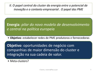 II. O papel central do cluster da energia entre o potencial de
inovação e o contexto empresarial . O papel das PME
Energia: pilar do novo modelo de desenvolvimento
e central na política europeia
• Objetivo: estabelecer redes de PME produtoras e fornecedoras
Objetivo: oportunidades de negócio com
companhias de maior dimensão do cluster e
integração na sua cadeia de valor.
• Meta-clusters?
I.Soares, isoares@fep.up.pt 7
 