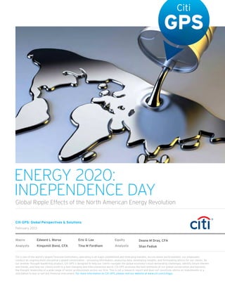 ENERGY 2020:
INDEPENDENCE DAY
Global Ripple Effects of the North American Energy Revolution


Citi GPS: Global Perspectives & Solutions
February 2013


Macro            Edward L Morse                     Eric G Lee                     Equity              Deane M Dray, CFA
Analysts         Kingsmill Bond, CFA                Tina M Fordham                 Analysts            Stan Fediuk


Citi is one of the world’s largest ﬁnancial institutions, operating in all major established and emerging markets. Across these world markets, our employees
conduct an ongoing multi-disciplinary global conversation – accessing information, analyzing data, developing insights, and formulating advice for our clients. As
our premier thought-leadership product, Citi GPS is designed to help our clients navigate the global economy’s most demanding challenges, identify future themes
and trends, and help our clients proﬁt in a fast-changing and interconnected world. Citi GPS accesses the best elements of our global conversation and harvests
the thought leadership of a wide range of senior professionals across our ﬁrm. This is not a research report and does not constitute advice on investments or a
solicitation to buy or sell any ﬁnancial instrument. For more information on Citi GPS, please visit our website at www.citi.com/citigps.
 