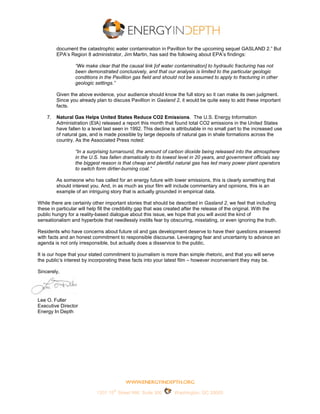 document the catastrophic water contamination in Pavillion for the upcoming sequel GASLAND 2.” But
         EPA’s Region 8 administrator, Jim Martin, has said the following about EPA’s findings:

                  “We make clear that the causal link [of water contamination] to hydraulic fracturing has not
                  been demonstrated conclusively, and that our analysis is limited to the particular geologic
                  conditions in the Pavillion gas field and should not be assumed to apply to fracturing in other
                  geologic settings.”

         Given the above evidence, your audience should know the full story so it can make its own judgment.
         Since you already plan to discuss Pavillion in Gasland 2, it would be quite easy to add these important
         facts.

    7.   Natural Gas Helps United States Reduce CO2 Emissions. The U.S. Energy Information
         Administration (EIA) released a report this month that found total CO2 emissions in the United States
         have fallen to a level last seen in 1992. This decline is attributable in no small part to the increased use
         of natural gas, and is made possible by large deposits of natural gas in shale formations across the
         country. As the Associated Press noted:

                  “In a surprising turnaround, the amount of carbon dioxide being released into the atmosphere
                  in the U.S. has fallen dramatically to its lowest level in 20 years, and government officials say
                  the biggest reason is that cheap and plentiful natural gas has led many power plant operators
                  to switch form dirtier-burning coal.”

         As someone who has called for an energy future with lower emissions, this is clearly something that
         should interest you. And, in as much as your film will include commentary and opinions, this is an
         example of an intriguing story that is actually grounded in empirical data.

While there are certainly other important stories that should be described in Gasland 2, we feel that including
these in particular will help fill the credibility gap that was created after the release of the original. With the
public hungry for a reality-based dialogue about this issue, we hope that you will avoid the kind of
sensationalism and hyperbole that needlessly instills fear by obscuring, misstating, or even ignoring the truth.

Residents who have concerns about future oil and gas development deserve to have their questions answered
with facts and an honest commitment to responsible discourse. Leveraging fear and uncertainty to advance an
agenda is not only irresponsible, but actually does a disservice to the public.

It is our hope that your stated commitment to journalism is more than simple rhetoric, and that you will serve
the public’s interest by incorporating these facts into your latest film – however inconvenient they may be.

Sincerely,




Lee O. Fuller
Executive Director
Energy In Depth




                                    th
                            1201 15 Street NW, Suite 300         Washington, DC 20005
 