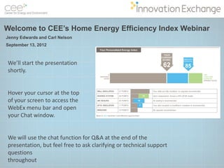 Welcome to CEE’s Home Energy Efficiency Index Webinar
Jenny Edwards and Carl Nelson
September 13, 2012



We’ll start the presentation
shortly.


Hover your cursor at the top
of your screen to access the
WebEx menu bar and open
your Chat window.


We will use the chat function for Q&A at the end of the
presentation, but feel free to ask clarifying or technical support
questions
throughout
 