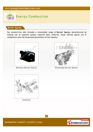 Burner Spares:

Our product-line also includes a remarkable range of Burner Spares. Manufactured by
making use of supreme quality required basic material, these offered spares are in
compliance with the illustrated parameters of the industry.




         Bentone Burner Spares                    Weishaupt Burner Spares




                 Ecoflame
 