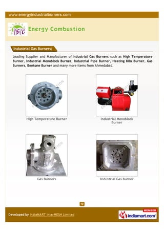 Industrial Gas Burners:

Leading Supplier and Manufacturer of Industrial Gas Burners such as High Temperature
Burner, Industrial Monoblock Burner, Industrial Pipe Burner, Heating Kiln Burner, Gas
Burners, Bentone Burner and many more items from Ahmedabad.




        High Temperature Burner                      Industrial Monoblock
                                                            Burner




              Gas Burners                            Industrial Gas Burner
 
