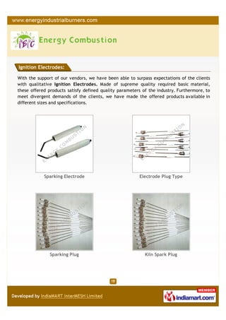 Ignition Electrodes:

With the support of our vendors, we have been able to surpass expectations of the clients
with qualitative Ignition Electrodes. Made of supreme quality required basic material,
these offered products satisfy defined quality parameters of the industry. Furthermore, to
meet divergent demands of the clients, we have made the offered products available in
different sizes and specifications.




            Sparking Electrode                           Electrode Plug Type




               Sparking Plug                               Kiln Spark Plug
 