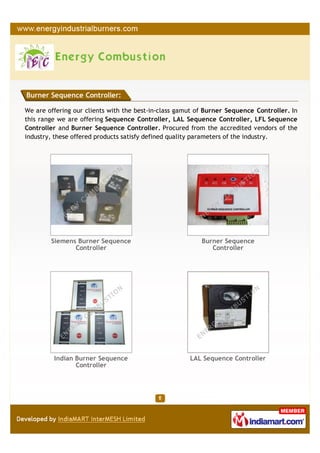 Burner Sequence Controller:

We are offering our clients with the best-in-class gamut of Burner Sequence Controller. In
this range we are offering Sequence Controller, LAL Sequence Controller, LFL Sequence
Controller and Burner Sequence Controller. Procured from the accredited vendors of the
industry, these offered products satisfy defined quality parameters of the industry.




        Siemens Burner Sequence                           Burner Sequence
               Controller                                    Controller




         Indian Burner Sequence                       LAL Sequence Controller
                Controller
 