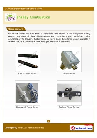 Flame Sensors:

Our valued clients can avail from us error-less Flame Sensor. Made of supreme quality
required basic material, these offered sensors are in compliance with the defined quality
parameters of the industry. Furthermore, we have made the offered sensors available in
different specifications so as to meet divergent demands of the clients.




           RAR 7 Flame Sensor                              Flame Sensor




         Honeywell Flame Sensor                        Brahma Flame Sensor
 