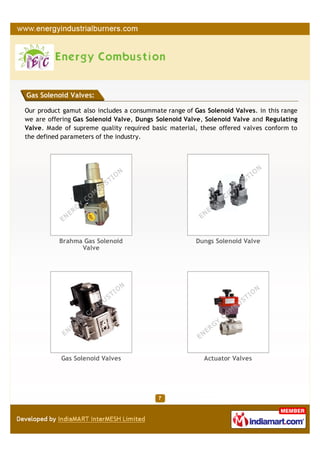 Gas Solenoid Valves:

Our product gamut also includes a consummate range of Gas Solenoid Valves. in this range
we are offering Gas Solenoid Valve, Dungs Solenoid Valve, Solenoid Valve and Regulating
Valve. Made of supreme quality required basic material, these offered valves conform to
the defined parameters of the industry.




           Brahma Gas Solenoid                         Dungs Solenoid Valve
                 Valve




           Gas Solenoid Valves                           Actuator Valves
 