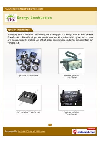 Ignition Transformer:

Abiding by ethical norms of the industry, we are engaged in trading a wide array of Ignition
Transformers. The offered ignition transformers are widely demanded by patrons as these
are manufactured by making use of high grade raw material and other components at our
vendors end.




           Ignition Transformer                             Brahma Ignition
                                                             Transformer




         Cofi Ignition Transformer                          Danfoss Ignition
                                                             Transformer
 