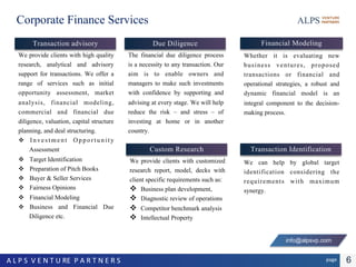 Corporate Finance Services
We provide clients with high quality
research, analytical and advisory
support for transactions. We offer a
range of services such as initial
opportunity assessment, market
analysis, financial modeling,
commercial and financial due
diligence, valuation, capital structure
planning, and deal structuring.
 Investment Opportunity
Assessment
 Target Identification
 Preparation of Pitch Books
 Buyer & Seller Services
 Fairness Opinions
 Financial Modeling
 Business and Financial Due
Diligence etc.
Transaction advisory
6pageA L P S V E N T U RE P A R T N E R S
Financial Modeling
Whether it is evaluating new
business ventures, proposed
transactions or financial and
operational strategies, a robust and
dynamic financial model is an
integral component to the decision-
making process.
Transaction Identification
We can help by global target
identification considering the
requirements with maximum
synergy.
The financial due diligence process
is a necessity to any transaction. Our
aim is to enable owners and
managers to make such investments
with confidence by supporting and
advising at every stage. We will help
reduce the risk – and stress – of
investing at home or in another
country.
Due Diligence
Custom Research
We provide clients with customized
research report, model, decks with
client specific requirements such as:
 Business plan development,
 Diagnostic review of operations
 Competitor benchmark analysis
 Intellectual Property
info@alpsvp.com
 