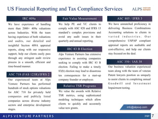 US Financial Reporting and Tax Compliance Services
IRC 409a
We have experience of handling
more than 2000+ 409a valuations
across Industries. With the team
having experience of both valuations
and audits, our detailed and
insightful Section 409A appraisal
reports, along with our responsive
support, help our clients easily pass
through any stringent audit review
process in a smooth, efficient and
time-bound manner.
Fair Value Measurement
We help PE and VC clients to
comply with ASC 820 and IFRS 13
standard’s complex provisions and
avoid any audit issues in their
quarterly and annual reporting.
Relative TSR Programs
We value the awards with Relative
TSR metrics, using sophisticated
modeling techniques which allow
clients to quickly and accurately
value new grants.
Our business valuation experienced
team along with the team of veteran
Patent lawyers position us uniquely
to assist clients in completing annual
Goodwill and Investment
Impairment testing.
ASC 350 / IAS 38
ASC 718 (FAS 123R)/IFRS 2
Our experienced team at Alps
Venture Partners has performed
hundreds of stock options valuations
for ASC 718 for privately held
companies and publicly listed
companies across diverse industry
sectors and enterprise development
stages.
ASC 805 / IFRS 3
We have unmatched proficiency in
delivering Business Combinations
Accounting solutions to clients in
varied industries. Our
comprehensive USPAP compliant
appraisal reports are auditable and
cost-effective, and help our clients
stay focused on the deal.
IRC 83 B Election
Alps Venture Partners has extensive
experience in assisting companies
seeking to comply with IRC 83 B
election. Failing to make a timely
83(b) election may lead to disastrous
tax consequences for a start-up
company founder or employee.
7pageA L P S V E N T U RE P A R T N E R S
info@alpsvp.com
 