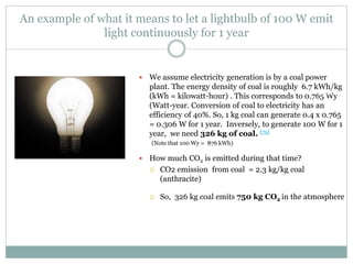 An example of what it means to let a lightbulb of 100 W emit
light continuously for 1 year
 We assume electricity generation is by a coal power
plant. The energy density of coal is roughly 6.7 kWh/kg
(kWh = kilowatt-hour) . This corresponds to 0.765 Wy
(Watt-year. Conversion of coal to electricity has an
efficiency of 40%. So, 1 kg coal can generate 0.4 x 0.765
= 0.306 W for 1 year. Inversely, to generate 100 W for 1
year, we need 326 kg of coal. [79]
(Note that 100 Wy = 876 kWh)
 How much CO2 is emitted during that time?
 CO2 emission from coal = 2.3 kg/kg coal
(anthracite)
 So, 326 kg coal emits 750 kg CO2 in the atmosphere
From EIA
 
