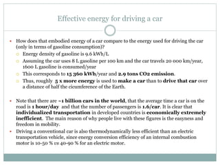 Effective energy for driving a car
 How does that embodied energy of a car compare to the energy used for driving the car
(only in terms of gasoline consumption)?
 Energy density of gasoline is 9.6 kWh/L
 Assuming the car uses 8 L gasoline per 100 km and the car travels 20 000 km/year,
1600 L gasoline is consumed/year
 This corresponds to 15 360 kWh/year and 2.9 tons CO2 emission.
 Thus, roughly 5 x more energy is used to make a car than to drive that car over
a distance of half the cicumference of the Earth.
 Note that there are ~1 billion cars in the world, that the average time a car is on the
road is 1 hour/day and that the number of passengers is 1.6/car. It is clear that
individualized transportation in developed countries is economically extremely
inefficient. The main reason of why people live with these figures is the easyness and
freedom in mobility.
 Driving a conventional car is also thermodynamically less efficient than an electric
transportation vehicle, since energy conversion efficiency of an internal combustion
motor is 10-50 % vs 40-90 % for an electric motor.
 