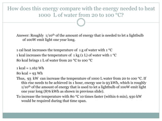 How does this energy compare with the energy needed to heat
1000 L of water from 20 to 100 °C?
Answer: Roughly 1/10th of the amount of energy that is needed to let a lightbulb
of 100W emit light one year long.
1 cal heat increases the temperature of 1 g of water with 1 °C
1 kcal increases the temperature of 1 kg (1 L) of water with 1 °C
80 kcal brings 1 L of water from 20 °C to 100 °C
1 kcal = 1.162 Wh
80 kcal = 93 Wh
Thus, 93 kW can increase the temperature of 1000 L water from 20 to 100 °C. If
this rise needs to be achieved in 1 hour, energy use is 93 kWh, which is roughly
1/10th of the amount of energy that is used to let a lightbulb of 100W emit light
one year long (876 kWh as shown in previous slide).
To increase the temperature with 80 °C 10 times faster (within 6 min), 930 kW
would be required during that time span.
 