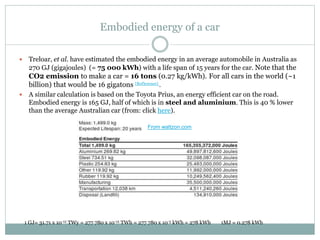 Embodied energy of a car
 Treloar, et al. have estimated the embodied energy in an average automobile in Australia as
270 GJ (gigajoules) (= 75 000 kWh) with a life span of 15 years for the car. Note that the
CO2 emission to make a car = 16 tons (0.27 kg/kWh). For all cars in the world (~1
billion) that would be 16 gigatons [Ref]erence] .
 A similar calculation is based on the Toyota Prius, an energy efficient car on the road.
Embodied energy is 165 GJ, half of which is in steel and aluminium. This is 40 % lower
than the average Australian car (from: click here).
1 GJ= 31.71 x 10-12 TWy = 277 780 x 10-12 TWh = 277 780 x 10-3 kWh = 278 kWh 1MJ = 0.278 kWh
From wattzon.com
 