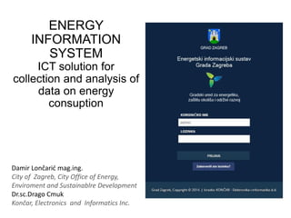 ENERGY
INFORMATION
SYSTEM
ICT solution for
collection and analysis of
data on energy
consuption
Damir Lončarić mag.ing.
City of Zagreb, City Office of Energy,
Enviroment and Sustainablre Development
Dr.sc.Drago Cmuk
Končar, Electronics and Informatics Inc.
 