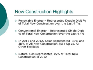 New Construction Highlights
   Renewable Energy – Represented Double Digit %
    of Total New Construction over the Last 4 Yrs

   Conventional Energy – Represented Single Digit
    % of Total New Construction over the Last 4 Yrs

   In 2011 and 2012, Solar Represented 37% and
    38% of All New Construction Build Up vs. All
    Other Facilities

   Natural Gas Represented 15% of Total New
    Construction in 2012
 
