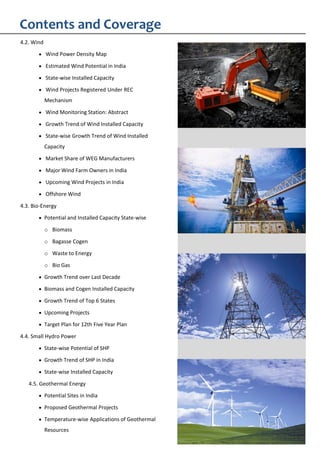 4.2. Wind
Wind Power Density Map
Estimated Wind Potential in India
State-wise Installed Capacity
Wind Projects Registered Under REC
Mechanism
Wind Monitoring Station: Abstract
Growth Trend of Wind Installed Capacity
State-wise Growth Trend of Wind Installed
Capacity
Market Share of WEG Manufacturers
Major Wind Farm Owners in India
Upcoming Wind Projects in India
Offshore Wind
4.3. Bio-Energy
Potential and Installed Capacity State-wise
o Biomass
o Bagasse Cogen
o Waste to Energy
o Bio Gas
Growth Trend over Last Decade
Biomass and Cogen Installed Capacity
Growth Trend of Top 6 States
Upcoming Projects
Target Plan for 12th Five Year Plan
4.4. Small Hydro Power
State-wise Potential of SHP
Growth Trend of SHP in India
State-wise Installed Capacity
4.5. Geothermal Energy
Potential Sites in India
Proposed Geothermal Projects
Temperature-wise Applications of Geothermal
Resources
Contents and Coverage
 
