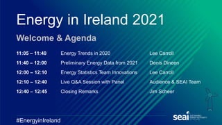 Energy in Ireland 2021
Welcome & Agenda
#EnergyinIreland
11:05 – 11:40 Energy Trends in 2020 Lee Carroll
11:40 – 12:00 Preliminary Energy Data from 2021 Denis Dineen
12:00 – 12:10 Energy Statistics Team Innovations Lee Carroll
12:10 – 12:40 Live Q&A Session with Panel Audience & SEAI Team
12:40 – 12:45 Closing Remarks Jim Scheer
 