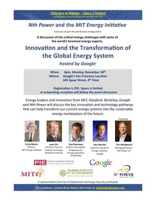 Click Here to Register – Space is Limited 
                                (www.acteva.com/booking.cfm?bevaid=193216) 


      Nth Power and the MIT Energy Ini2a2ve  
                                 invite you to join this world‐class energy event  

               A discussion of the cri&cal energy challenges with some of  
                          the world’s foremost energy experts. 

   Innova&on and the Transforma&on of
                                     
        the Global Energy System 
                                       hosted by Google 
                           When:      4pm, Monday, November 30th  
                           Where:     Google’s San Francisco Loca&on 
                                       345 Spear Street, 4th Floor 

                           Registra&on is $35. Space is limited 
                   A networking recep2on will follow the panel discussion        

  Energy leaders and innovators from MIT, Stanford, Berkeley, Google 
and Nth Power will discuss the key innova1on and technology pathways 
that can help transform our current energy systems into the sustainable 
                   energy marketplace of the future.    
                                                                                                 moderator




   Ernie Moniz
                            Lynn Orr
                                                 Dan Kammen               Dan Reicher
                                                                                              Tim Woodward 
     Director,
                         Director, Precourt    Director, Renewable     Director, Climate &    Managing Director 
                                                                                                                
MIT Energy Ini1a1ve    Ins1tute for Energy        & Appropriate         Energy Ini1a1ves       Nth Power LLC  
                        Stanford University     Energy Laboratory 
                                                                             Google   
                                                   UC Berkeley 




                 A representa*ve from the US Department of Energy may also par*cipate 

              For questions, contact Brian Walsh, Nth Power at: bwalsh@nthpower.com
 
