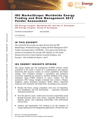 IDC MarketScape: Worldwide Energy
                                                               Trading and Risk Management 2013
                                                               Vendor Assessment
                                                               IDC Energy Insights: Worldwide Oil and Gas IT Strategies
                                                               IDC Energy Insights: Utility IT Strategies

                                                               V E N D O R A S S E S S ME N T                   #EI240388E
www.idc-ei.com




                                                               J i l l F e b l o wi t z




                                                               IN THIS EXCERPT
F.508.988.7881




                                                               The content for this excerpt was taken directly from the IDC
                                                               MarketScape: Worldwide Energy Trading and Risk Management 2013
                                                               Vendor Assessment (Doc # EI240388). All or parts of the following
                                                               sections are included in this excerpt: IDC Opinion, In This Study,
P.508.935.4400




                                                               Situation Overview, Future Outlook, Essential Guidance, and
                                                               Synopsis. Also included are figures 1 and 2.


                                                               IDC ENERGY INSIGHTS OPINION
Global Headquarters: 5 Speen Street Framingham, MA 01701 USA




                                                               The energy trading and risk management (ETRM) solution vendor
                                                               evaluation in this study is based on a comprehensive and rigorous
                                                               framework that assesses vendors on current capabilities and future
                                                               strategy. This evaluation includes a quantitative and qualitative
                                                               assessment supported by exhaustive, practical feedback from energy
                                                               companies using ETRM solutions to assess vendors. For this
                                                               assessment, IDC Energy Insights evaluated nine vendors: Allegro,
                                                               Amphora, Aspect Enterprise Solutions, Brady, Murex, OpenLink
                                                               Financial, SAS, SunGard, and Triple Point. According to our research:

                                                               ● Besides the basics, energy companies want ease of integration,
                                                                 user friendliness, and rich functionality — especially associated
                                                                 with physical delivery.

                                                               ● Over the past two years, vendors have moved to expand their reach
                                                                 through pursuing more asset classes, acquiring functionality in
                                                                 adjacent spaces, and expanding partnerships with professional
                                                                 service firms.

                                                               ● Features and functionality will continue to be the mainstay of
                                                                 energy trading and risk management applications. Of note this year


                                                               March 2013, IDC Energy Insights #EI240388e
                                                               IDC Energy Insights: Worldwide Oil and Gas IT Strategies: Vendor Assessment
 