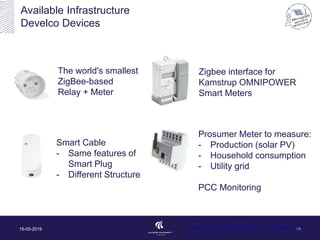 Available Infrastructure
Develco Devices
15-05-2019 10
The world's smallest
ZigBee-based
Relay + Meter
Zigbee interface for
Kamstrup OMNIPOWER
Smart Meters
Prosumer Meter to measure:
- Production (solar PV)
- Household consumption
- Utility grid
PCC Monitoring
Smart Cable
- Same features of
Smart Plug
- Different Structure
www.iot-energy.et.aau.dk
 