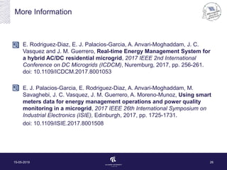 More Information
E. Rodriguez-Diaz, E. J. Palacios-Garcia, A. Anvari-Moghaddam, J. C.
Vasquez and J. M. Guerrero, Real-time Energy Management System for
a hybrid AC/DC residential microgrid, 2017 IEEE 2nd International
Conference on DC Microgrids (ICDCM), Nuremburg, 2017, pp. 256-261.
doi: 10.1109/ICDCM.2017.8001053
E. J. Palacios-Garcia, E. Rodriguez-Diaz, A. Anvari-Moghaddam, M.
Savaghebi, J. C. Vasquez, J. M. Guerrero, A. Moreno-Munoz, Using smart
meters data for energy management operations and power quality
monitoring in a microgrid, 2017 IEEE 26th International Symposium on
Industrial Electronics (ISIE), Edinburgh, 2017, pp. 1725-1731.
doi: 10.1109/ISIE.2017.8001508
15-05-2019 26
 