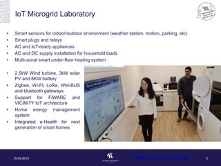 • Smart sensors for indoor/outdoor environment (weather station, motion, parking, etc)
• Smart plugs and relays
• AC and IoT-ready appliances
• AC and DC supply installation for household loads
• Multi-zonal smart under-floor heating system
www.iot-energy.et.aau.dk
IoT Microgrid Laboratory
15-05-2019 3
• 2.5kW Wind turbine, 3kW solar
PV and 8KW battery
• Zigbee, WI-FI, LoRa, WM-BUS
and bluetooth gateways
• Support for FIWARE and
VICINITY IoT architecture
• Home energy management
system
• Integrated e-Health for next
generation of smart homes
 