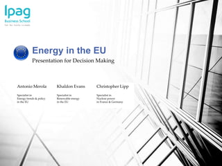 Presentation for Decision Making
Energy in the EU
Antonio Merola Khaldon Evans Christopher Lipp
Specialist in
Energy trends & policy
in the EU
Specialist in
Renewable energy
in the EU
Specialist in
Nuclear power
in France & Germany
 