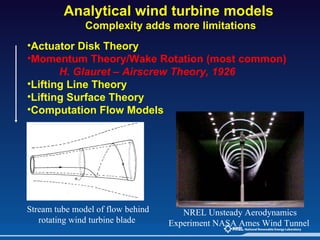 Analytical wind turbine models  Complexity adds more limitations Stream tube model of flow behind rotating wind turbine blade   Actuator Disk Theory Momentum Theory/Wake Rotation (most common)  H. Glauret – Airscrew Theory, 1926 Lifting Line Theory Lifting Surface Theory Computation Flow Models NREL Unsteady Aerodynamics Experiment NASA Ames Wind Tunnel   