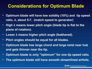 Considerations for Optimum Blade   Optimum blade will have low solidity (10%) and  tip speed ratio,  λ,  about 5-7.  (match speed to generator) High  λ means lower pitch angle (blade tip is flat to the plane of rotation).  Lower λ means higher pitch angle (feathered).  Pitch angles should be equal for all blades. Optimum blade has large chord and large twist near hub and gets thinner near the tip. Optimum blade is only "optimum" for one tip speed ratio. The optimum blade will have smooth streamlined airfoils.   
