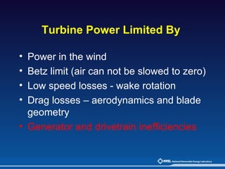 Turbine Power Limited By   Power in the wind Betz limit (air can not be slowed to zero) Low speed losses - wake rotation Drag losses – aerodynamics and blade geometry Generator and drivetrain inefficiencies 