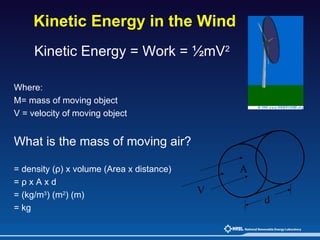 Kinetic Energy in the Wind Kinetic Energy = Work = ½mV 2 Where: M= mass of moving object  V = velocity of moving object What is the mass of moving air?   = density (ρ) x volume (Area x distance) = ρ x A x d = (kg/m 3 ) (m 2 ) (m) = kg V A d 