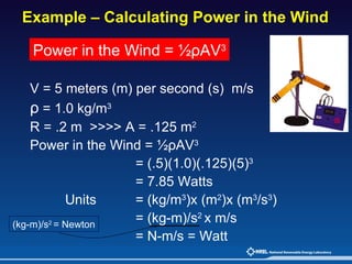 Example – Calculating Power in the Wind  V = 5 meters (m) per second (s)  m/s ρ  = 1.0 kg/m 3 R = .2 m  >>>> A = .125 m 2 Power in the Wind = ½ρAV 3 = (.5)(1.0)(.125)(5) 3 = 7.85 Watts Units = (kg/m 3 )x (m 2 )x (m 3 /s 3 )   = (kg-m)/s 2  x m/s = N-m/s = Watt Power in the Wind = ½ρAV 3 (kg-m)/s 2  = Newton 