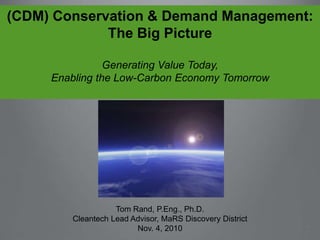 (CDM) Conservation & Demand Management:
The Big Picture
Generating Value Today,
Enabling the Low-Carbon Economy Tomorrow
Tom Rand, P.Eng., Ph.D.
Cleantech Lead Advisor, MaRS Discovery District
Nov. 4, 2010
 